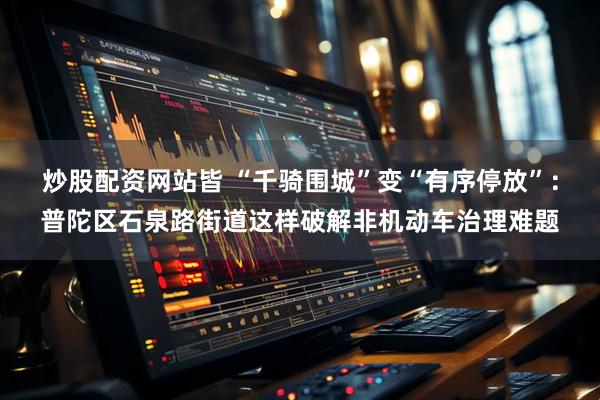 炒股配资网站皆 “千骑围城”变“有序停放”：普陀区石泉路街道这样破解非机动车治理难题