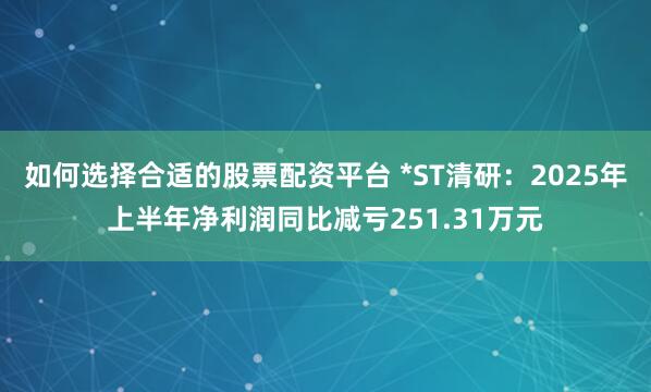 如何选择合适的股票配资平台 *ST清研：2025年上半年净利润同比减亏251.31万元