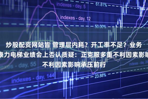 炒股配资网站皆 管理层内耗？开工率不足？业务拓展难？康力电梯业绩会上否认质疑：正克服多重不利因素影响承压前行