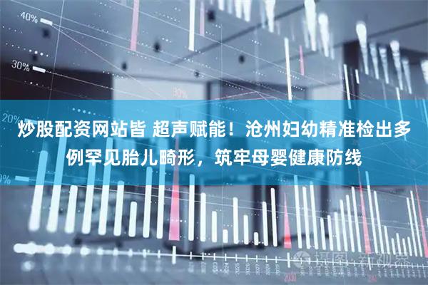 炒股配资网站皆 超声赋能！沧州妇幼精准检出多例罕见胎儿畸形，筑牢母婴健康防线