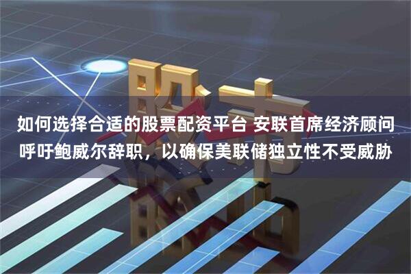 如何选择合适的股票配资平台 安联首席经济顾问呼吁鲍威尔辞职，以确保美联储独立性不受威胁