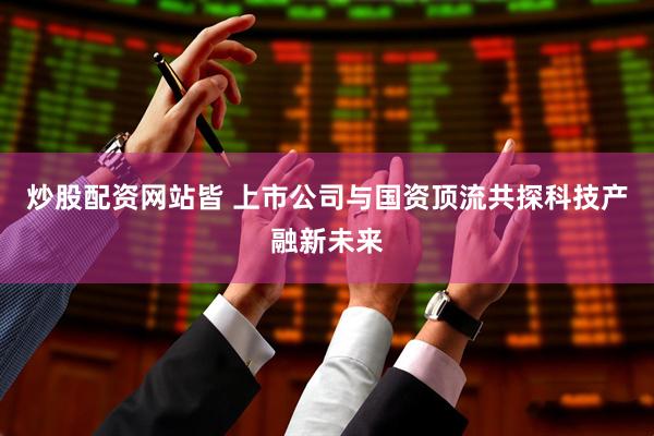炒股配资网站皆 上市公司与国资顶流共探科技产融新未来