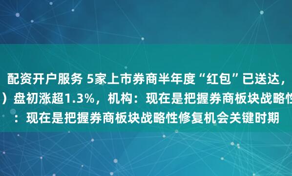 配资开户服务 5家上市券商半年度“红包”已送达，券商ETF（159842）盘初涨超1.3%，机构：现在是把握券商板块战略性修复机会关键时期
