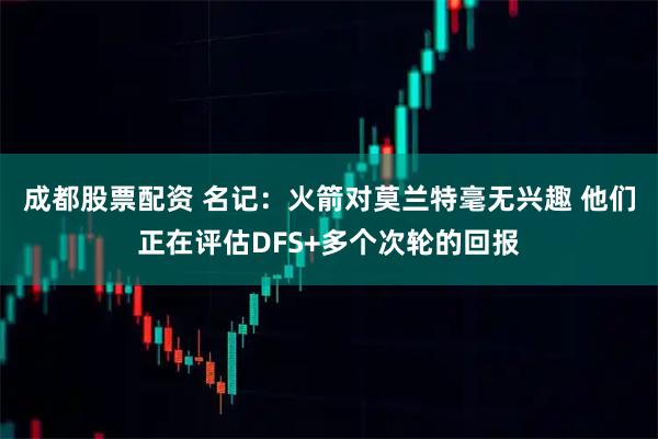 成都股票配资 名记：火箭对莫兰特毫无兴趣 他们正在评估DFS+多个次轮的回报