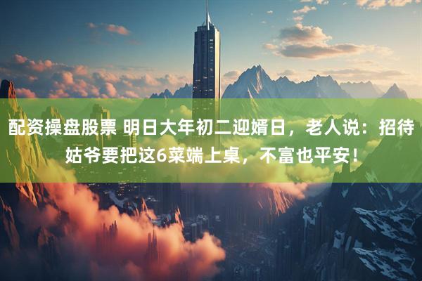 配资操盘股票 明日大年初二迎婿日，老人说：招待姑爷要把这6菜端上桌，不富也平安！