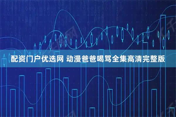 配资门户优选网 动漫爸爸喝骂全集高清完整版