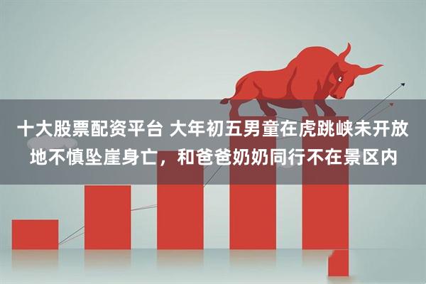 十大股票配资平台 大年初五男童在虎跳峡未开放地不慎坠崖身亡,和爸爸奶奶同行不在景区内