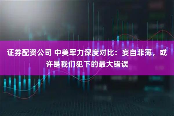 证券配资公司 中美军力深度对比：妄自菲薄，或许是我们犯下的最大错误
