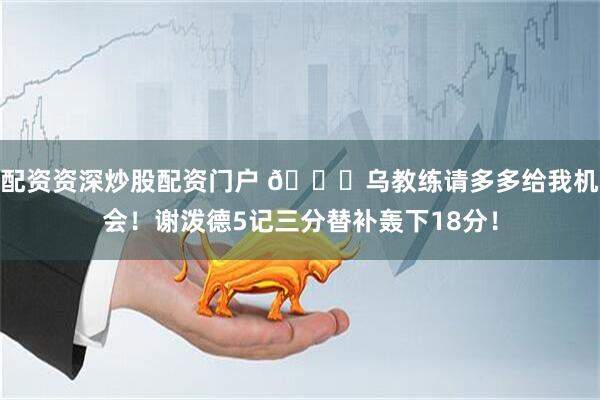 配资资深炒股配资门户 🙏乌教练请多多给我机会！谢泼德5记三分替补轰下18分！