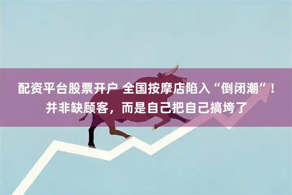 配资平台股票开户 全国按摩店陷入“倒闭潮”!并非缺顾客,而是自己把自己搞垮了