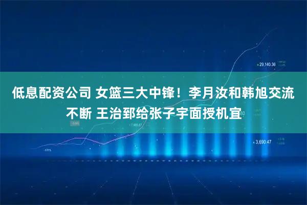 低息配资公司 女篮三大中锋!李月汝和韩旭交流不断 王治郅给张子宇面授机宜