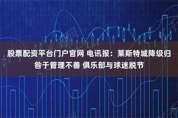 股票配资平台门户官网 电讯报：莱斯特城降级归咎于管理不善 俱乐部与球迷脱节