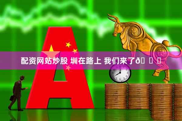 配资网站炒股 圳在路上 我们来了👊