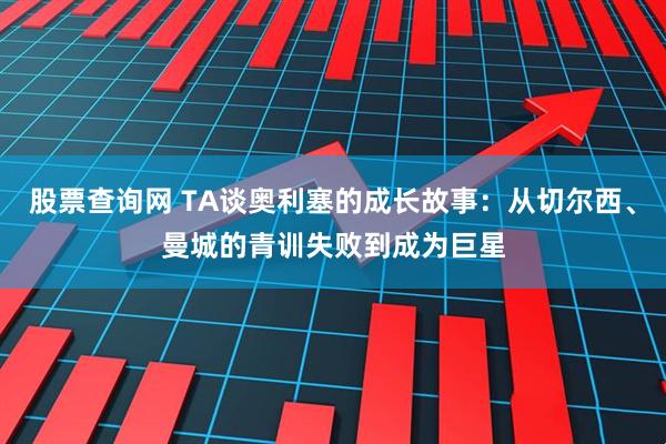 股票查询网 TA谈奥利塞的成长故事：从切尔西、曼城的青训失败到成为巨星