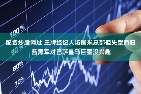 配资炒股网址 王牌经纪人访国米总部但失望而归 蓝黑军对巴萨皇马巨星没兴趣