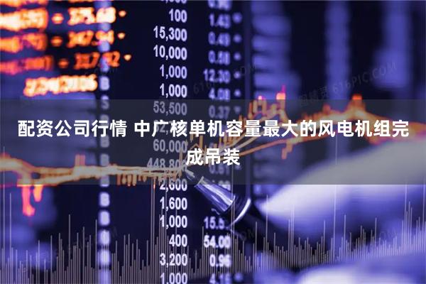 配资公司行情 中广核单机容量最大的风电机组完成吊装