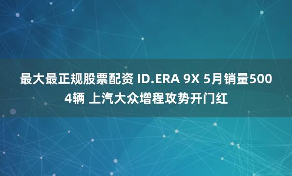 最大最正规股票配资 ID.ERA 9X 5月销量5004辆 上汽大众增程攻势开门红