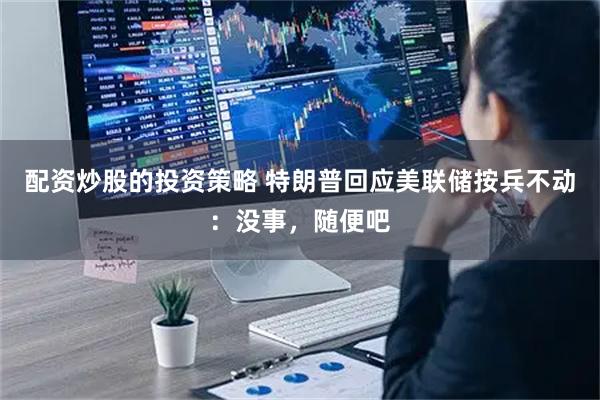 配资炒股的投资策略 特朗普回应美联储按兵不动：没事，随便吧