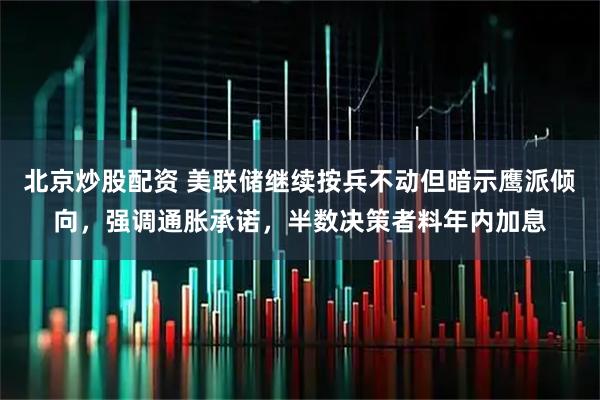 北京炒股配资 美联储继续按兵不动但暗示鹰派倾向，强调通胀承诺，半数决策者料年内加息