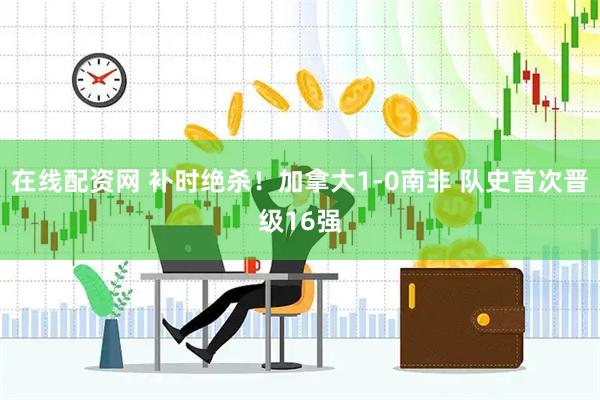 在线配资网 补时绝杀！加拿大1-0南非 队史首次晋级16强