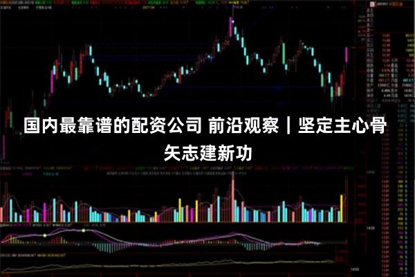 国内最靠谱的配资公司 前沿观察｜坚定主心骨 矢志建新功