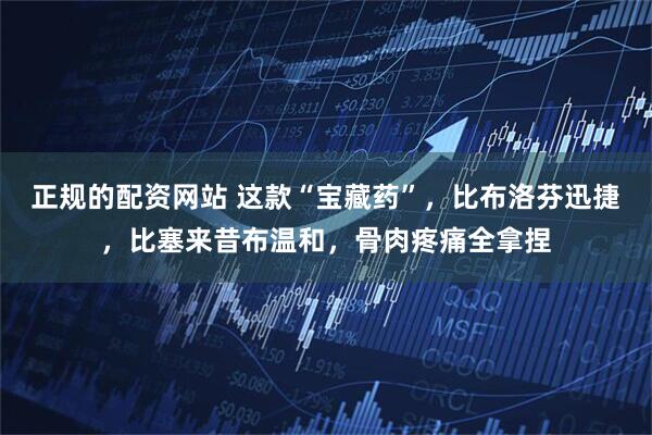 正规的配资网站 这款“宝藏药”，比布洛芬迅捷，比塞来昔布温和，骨肉疼痛全拿捏