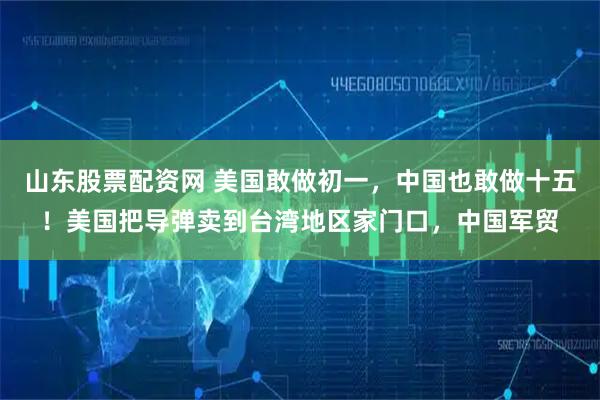 山东股票配资网 美国敢做初一，中国也敢做十五！美国把导弹卖到台湾地区家门口，中国军贸