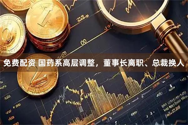 免费配资 国药系高层调整，董事长离职、总裁换人